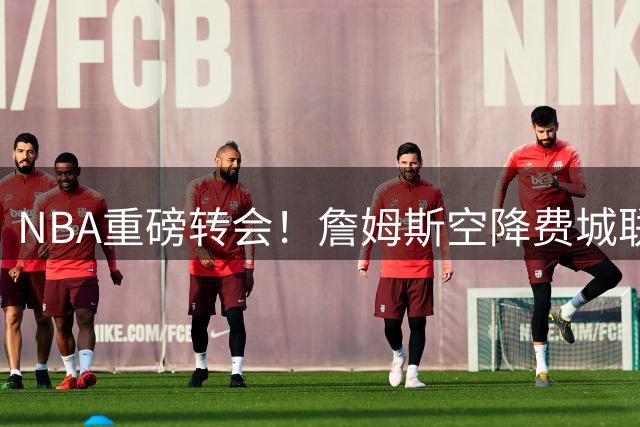 NBA重磅转会！詹姆斯空降费城联手恩比德 罗马诺标志性确认